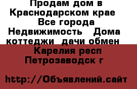 Продам дом в Краснодарском крае - Все города Недвижимость » Дома, коттеджи, дачи обмен   . Карелия респ.,Петрозаводск г.